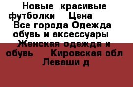 Новые, красивые футболки  › Цена ­ 550 - Все города Одежда, обувь и аксессуары » Женская одежда и обувь   . Кировская обл.,Леваши д.